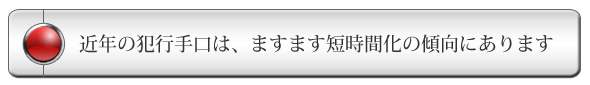 近年の犯行手口は、ますます短時間化の傾向にあります