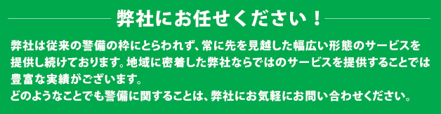 弊社にお任せください!弊社は従来の警備の枠にとらわれず、常に先を見越した幅広い形態のサービスを提供し続けております。地域に密着した弊社ならではのサービスを提供することでは豊富な実績がございます。どのようなことでも警備に関することは、弊社にお気軽にお問い合わせください。