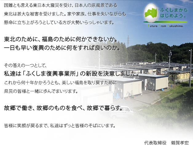 国難とも言える東日本大震災を受け、日本人の原風景である東北は甚大な被害を受けました。家や家族、仕事を失いながらも懸命に立ち上がろうとしている方が大勢いらっしゃいます。東北のために、福島のために何かできないか。一日も早い復興のために何をすれば良いのか。その答えの一つとして、私達は「ふくしま復興事業所」の新設を決意いたしました。これから何十年かかろうとも、美しい福島を取り戻すために県民の皆様と一緒に歩んでまいります。故郷で働き、故郷のものを食べ、故郷で暮らす。皆様に笑顔が戻るまで、私達はずっと皆様のそばにいます。代表取締役 鶴賀孝宏